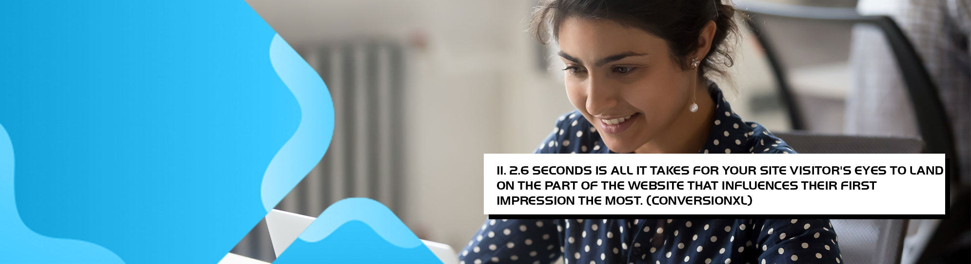 26 seconds is all it takes for your site visitors eyes to land on the part of the website that influences their first impression the most